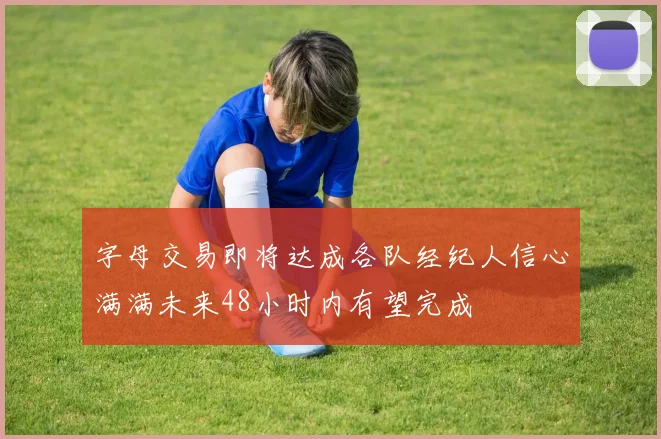 字母交易即将达成各队经纪人信心满满未来48小时内有望完成