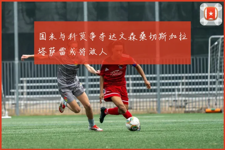 国米与科莫争夺达文森桑切斯加拉塔萨雷或将放人