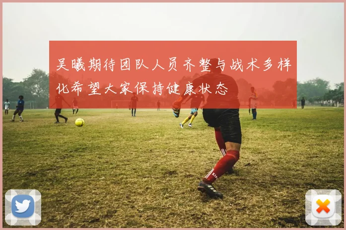 吴曦期待团队人员齐整与战术多样化希望大家保持健康状态