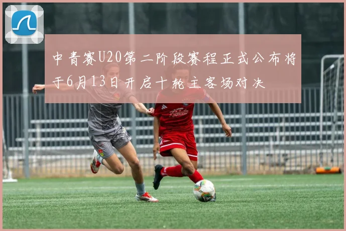 中青赛U20第二阶段赛程正式公布将于6月13日开启十轮主客场对决