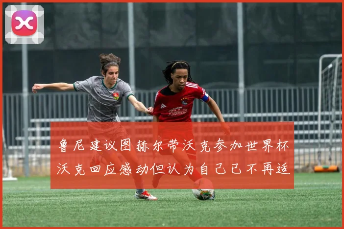 鲁尼建议图赫尔带沃克参加世界杯沃克回应感动但认为自己已不再适合