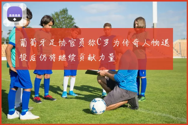 葡萄牙足协官员称C罗为传奇人物退役后仍将继续贡献力量