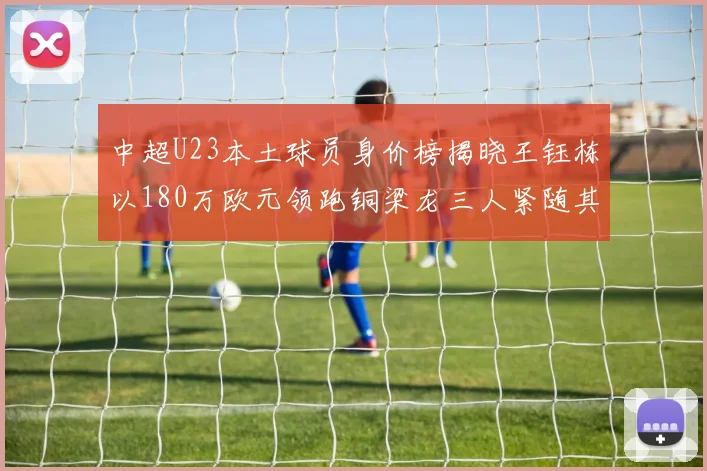 中超U23本土球员身价榜揭晓王钰栋以180万欧元领跑铜梁龙三人紧随其后