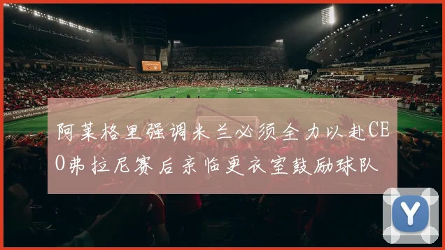 阿莱格里强调米兰必须全力以赴CEO弗拉尼赛后亲临更衣室鼓励球队