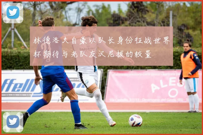 林德洛夫自豪以队长身份征战世界杯期待与老队友汉尼拔的较量