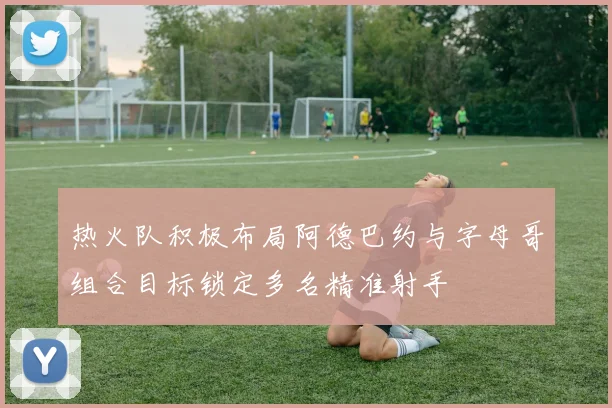 热火队积极布局阿德巴约与字母哥组合目标锁定多名精准射手