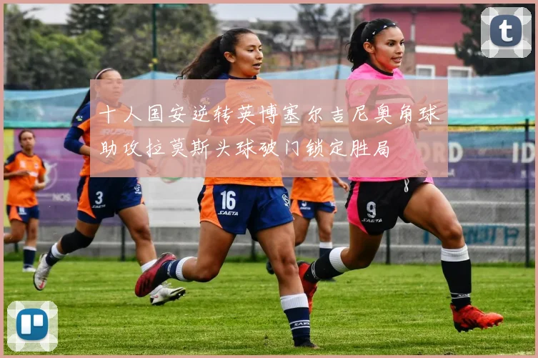 十人国安逆转英博塞尔吉尼奥角球助攻拉莫斯头球破门锁定胜局