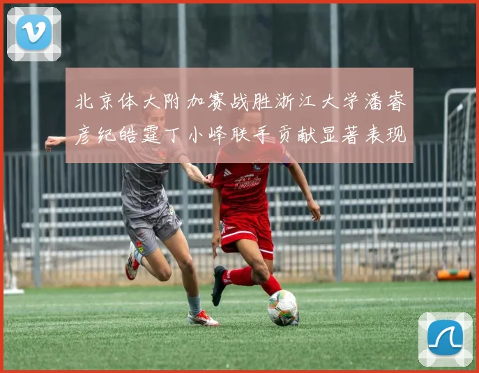 北京体大附加赛战胜浙江大学潘睿彦纪皓霆丁小峰联手贡献显著表现