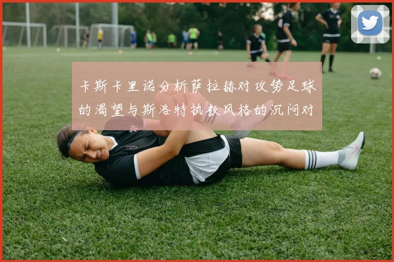 卡斯卡里诺分析萨拉赫对攻势足球的渴望与斯洛特执教风格的沉闷对比