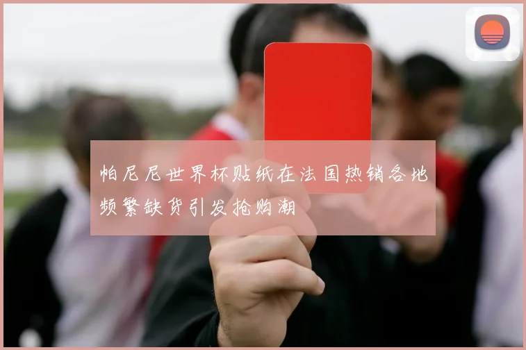 帕尼尼世界杯贴纸在法国热销各地频繁缺货引发抢购潮