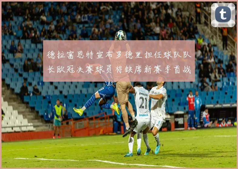 德拉富恩特宣布罗德里担任球队队长欧冠决赛球员将缺席新赛季首战