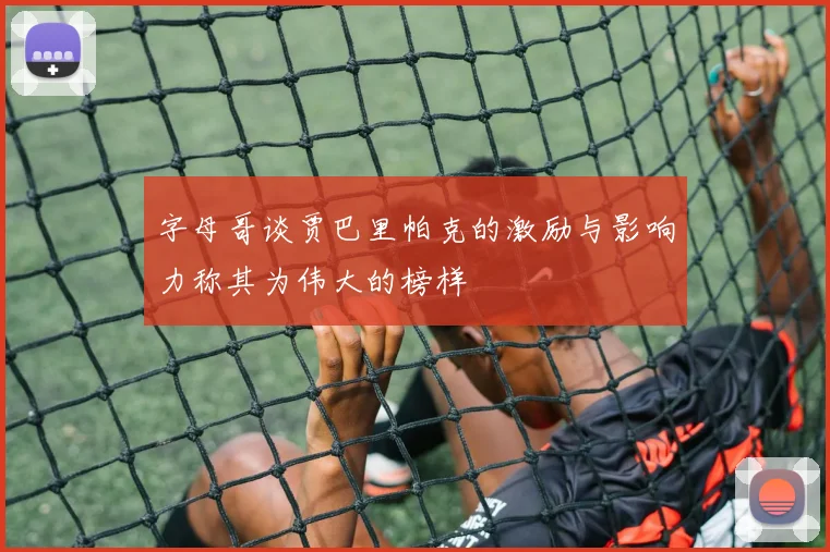 字母哥谈贾巴里帕克的激励与影响力称其为伟大的榜样