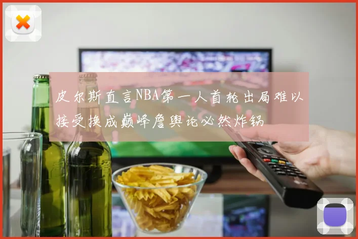 皮尔斯直言NBA第一人首轮出局难以接受换成巅峰詹舆论必然炸锅