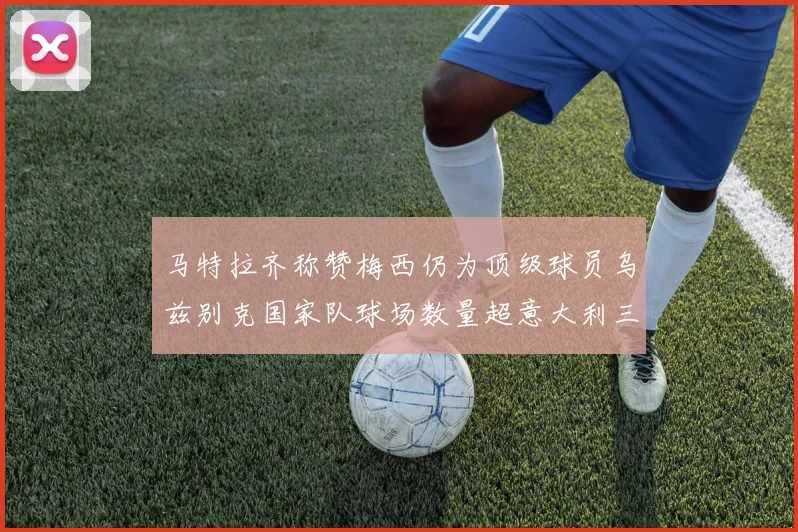 马特拉齐称赞梅西仍为顶级球员乌兹别克国家队球场数量超意大利三倍