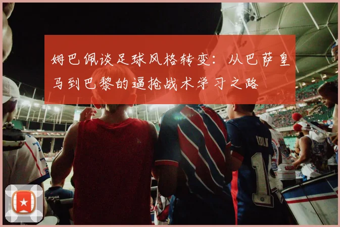 姆巴佩谈足球风格转变：从巴萨皇马到巴黎的逼抢战术学习之路