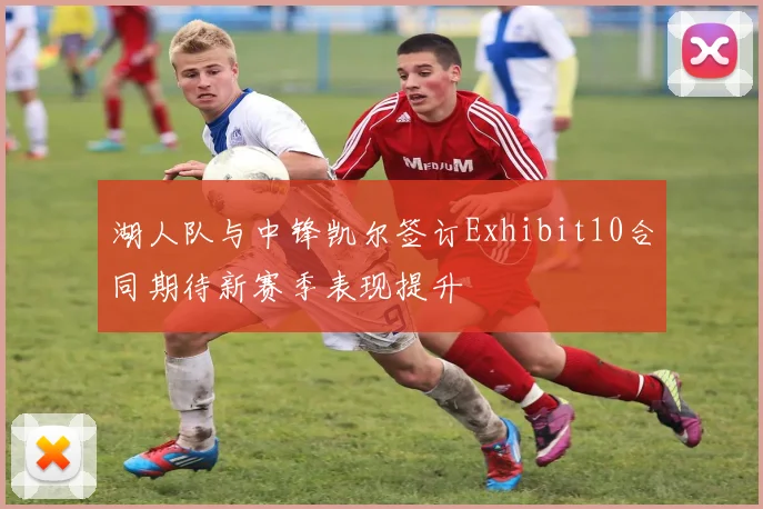 湖人队与中锋凯尔签订Exhibit10合同期待新赛季表现提升