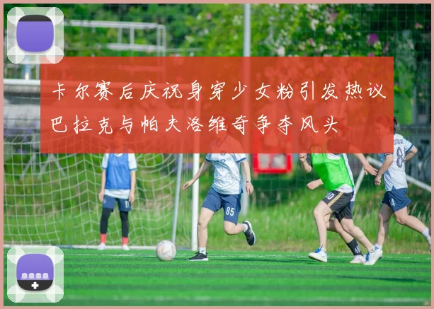 卡尔赛后庆祝身穿少女粉引发热议巴拉克与帕夫洛维奇争夺风头