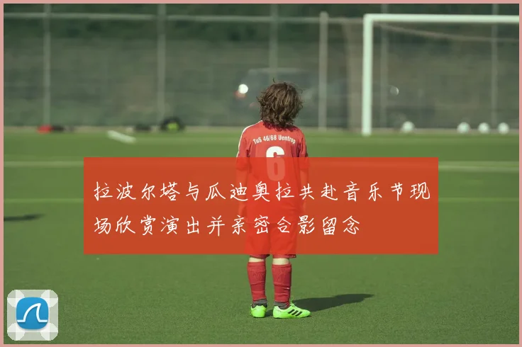 拉波尔塔与瓜迪奥拉共赴音乐节现场欣赏演出并亲密合影留念