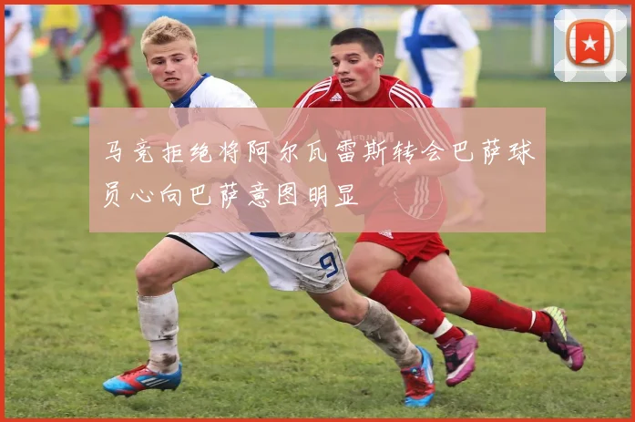 马竞拒绝将阿尔瓦雷斯转会巴萨球员心向巴萨意图明显