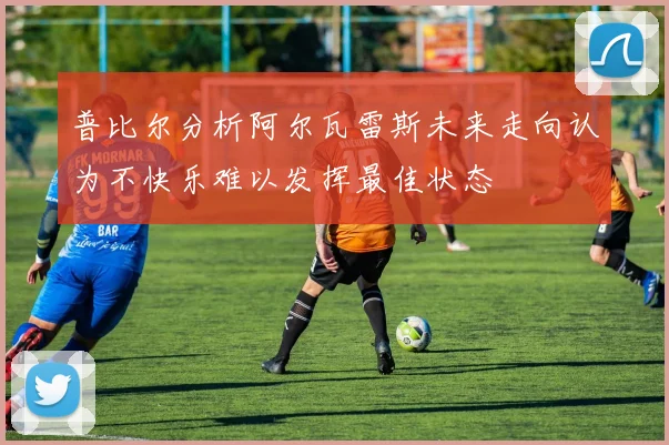 普比尔分析阿尔瓦雷斯未来走向认为不快乐难以发挥最佳状态