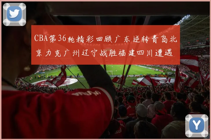 CBA第36轮精彩回顾广东逆转青岛北京力克广州辽宁战胜福建四川遭遇36连败困境